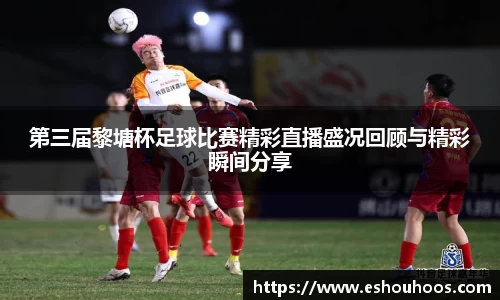 第三届黎塘杯足球比赛精彩直播盛况回顾与精彩瞬间分享