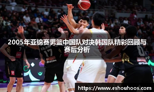 2005年亚锦赛男篮中国队对决韩国队精彩回顾与赛后分析