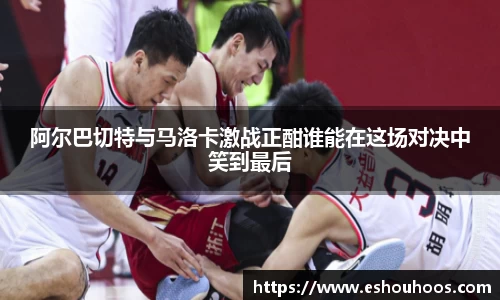 阿尔巴切特与马洛卡激战正酣谁能在这场对决中笑到最后