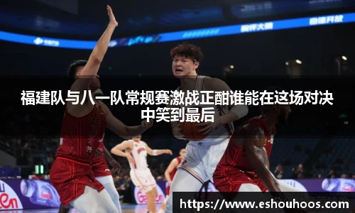 福建队与八一队常规赛激战正酣谁能在这场对决中笑到最后